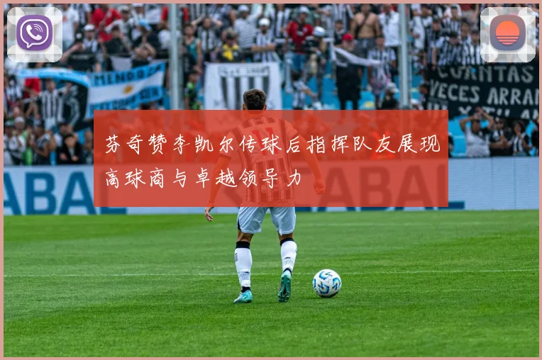 芬奇赞李凯尔传球后指挥队友展现高球商与卓越领导力