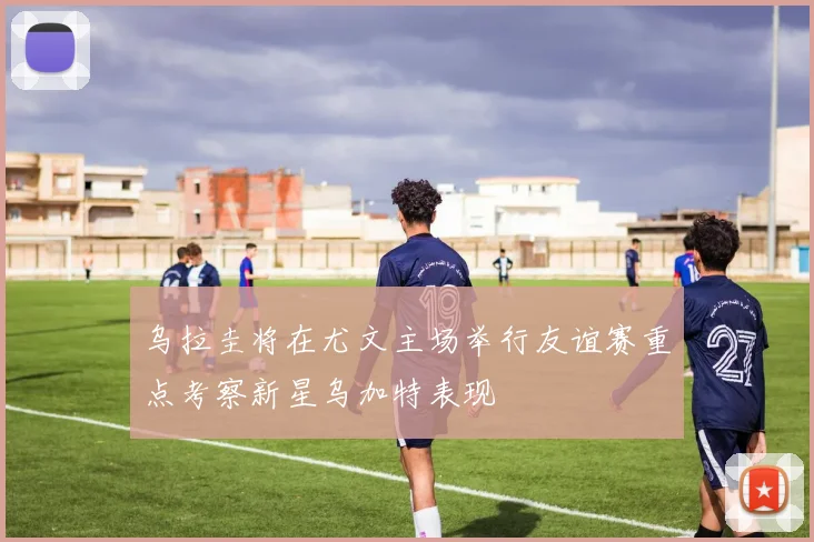 乌拉圭将在尤文主场举行友谊赛重点考察新星乌加特表现