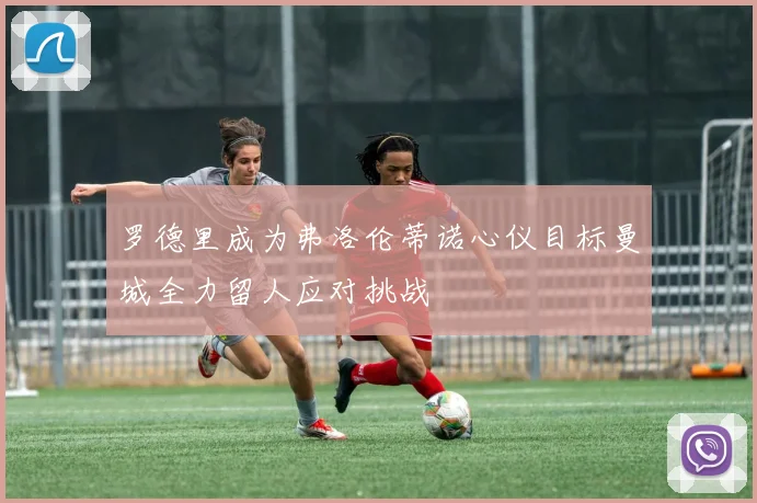 罗德里成为弗洛伦蒂诺心仪目标曼城全力留人应对挑战