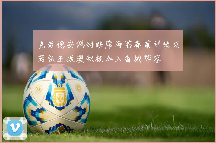 克劳德安佩姆缺席海港赛前训练刘若钒王振澳积极加入备战阵容